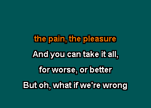 the pain, the pleasure
And you can take it all,

for worse, or better

But oh, what if we're wrong