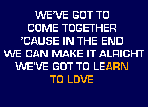 WE'VE GOT TO
COME TOGETHER
'CAUSE IN THE END
WE CAN MAKE IT ALRIGHT
WE'VE GOT TO LEARN
TO LOVE