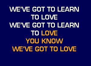 WE'VE GOT TO LEARN
TO LOVE
WE'VE GOT TO LEARN
TO LOVE
YOU KNOW
WE'VE GOT TO LOVE