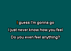 lguess I'm gonna go

ljust never know how you feel

Do you even feel anything?
