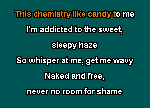 This chemistry like candy to me
I'm addicted to the sweet,
sleepy haze
So whisper at me, get me wavy
Naked and free,

never no room for shame