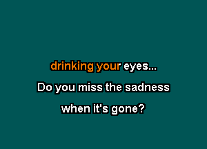 drinking your eyes...

Do you miss the sadness

when it's gone?