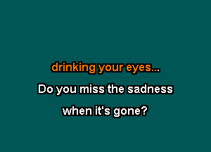 drinking your eyes...

Do you miss the sadness

when it's gone?