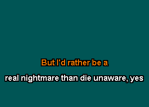 But I'd rather be a

real nightmare than die unaware, yes