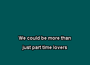 We could be more than

just parttime lovers