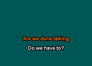 Are we done talking

Do we have to?