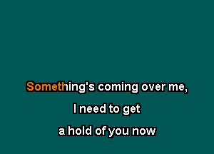 Something's coming over me,

I need to get

a hold ofyou now