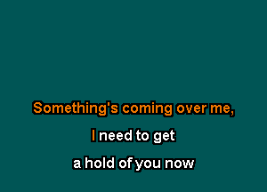 Something's coming over me,

I need to get

a hold ofyou now