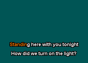 Standing here with you tonight

How did we turn on the light?