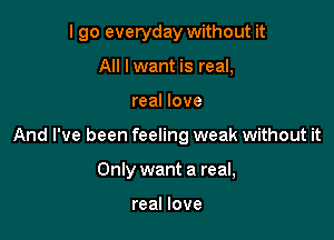 I go everyday without it

All Iwant is real,
real love
And I've been feeling weak without it
Only want a real,

real love