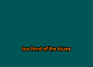 too fond ofthe blues