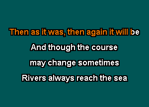 Then as it was, then again it will be
And though the course
may change sometimes

Rivers always reach the sea