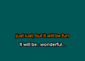 just lust, but it will be fun

It will be.. wonderful...