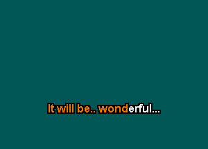 It will be.. wonderful...