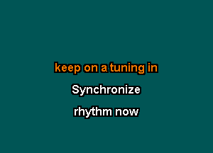 keep on a tuning in

Synchronize

rhythm now