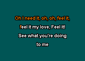 Oh I need it, oh, oh, feel it,

feel it my love, Feel it!

See what you're doing

to me