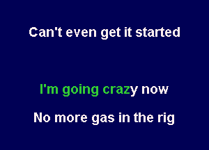 Can't even get it started

I'm going crazy now

No more gas in the rig