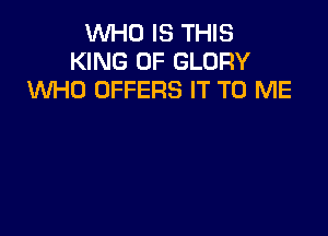 WHO IS THIS
KING OF GLORY
WHO OFFERS IT TO ME