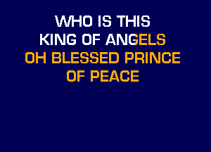 WHO IS THIS
KING OF ANGELS
0H BLESSED PRINCE
OF PEACE