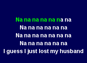 Na na na na na na na
Na na na na na na

Na na na na na na na
Na na na na na na
I guess I just lost my husband