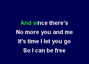 And since there's
No more you and me

It's time I let you go
So I can be free