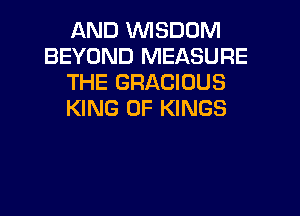 AND WISDOM
BEYOND MEASURE
THE GRACIUUS

KING OF KINGS