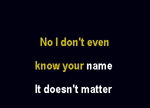 No I don't even

know your name

It doesn't matter