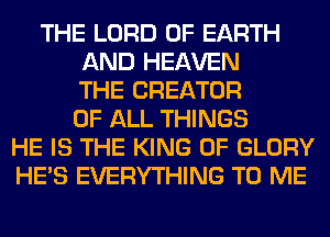 THE LORD OF EARTH
AND HEAVEN
THE CREATOR
OF ALL THINGS
HE IS THE KING OF GLORY
HE'S EVERYTHING TO ME