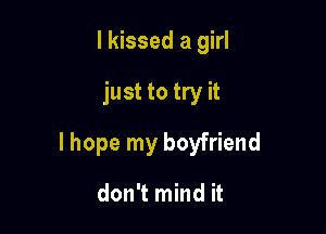 I kissed a girl

just to try it

lhope my boyfriend

don't mind it