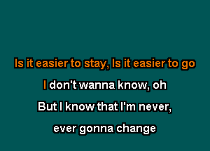 Is it easier to stay, Is it easier to go

I don't wanna know, oh
But I know that I'm never,

ever gonna change