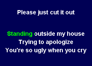 Please just cut it out

Standing outside my house
Trying to apologize
You're so ugly when you cry