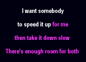 lwant somebody

to speed it up for me
then take it down slow

There's enough room for both