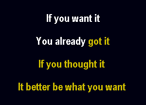 If you want it
You already got it

If you thought it

It better be what you want