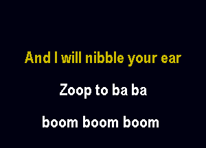 And I will nibble your ear

Zoop to ba ba

boom boom boom