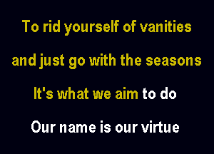 To rid yourself of vanities

and just go with the seasons

It's what we aim to do

Our name is our virtue