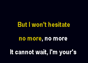 But I won't hesitate

no more, no more

It cannot wait, I'm your's