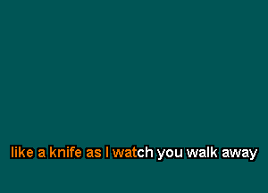 like a knife as I watch you walk away