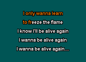 I only wanna learn

to freeze the flame

lknow I'll be alive again

lwanna be alive again

lwanna be alive again...