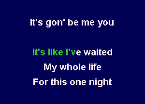 It's gon' be me you

It's like I've waited
My whole life
For this one night