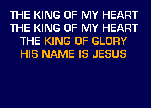 THE KING OF MY HEART
THE KING OF MY HEART
THE KING OF GLORY
HIS NAME IS JESUS