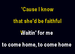 'Cause I know
that she'd be faithful

Waitin' for me

to come home, to come home