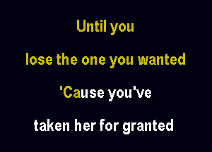Until you
lose the one you wanted

'Cause you've

taken her for granted