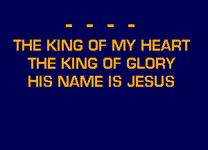THE KING OF MY HEART
THE KING OF GLORY
HIS NAME IS JESUS