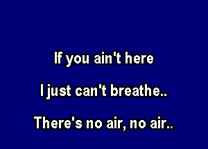 If you ain't here

ljust can't breathe..

There's no air, no air..