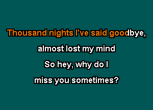 Thousand nights I've said goodbye,

almost lost my mind

80 hey, why do I

miss you sometimes?