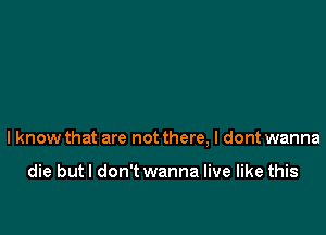 I know that are not there, I dont wanna

die but I don't wanna live like this