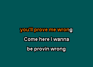 you'll prove me wrong

Come here I wanna

be provin wrong