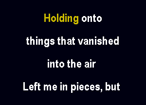 Holding onto
things that vanished

into the air

Left me in pieces, but