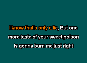 I know that's only a lie, But one

more taste of your sweet poison

ls gonna burn mejust right