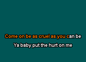 Come on be as cruel as you can be

Ya baby put the hurt on me